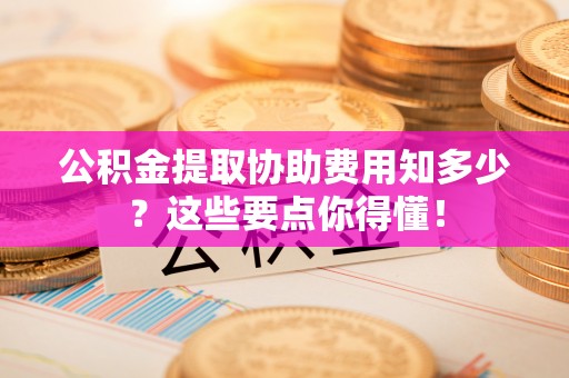 巨野公积金提取协助费用知多少？这些要点你得懂！