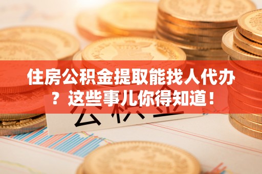 巨野住房公积金提取能找人代办？这些事儿你得知道！