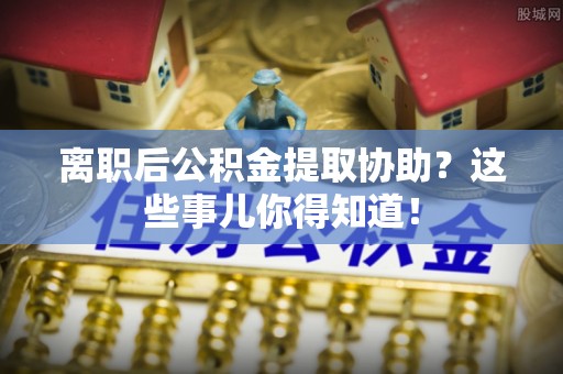 巨野离职后公积金提取协助？这些事儿你得知道！