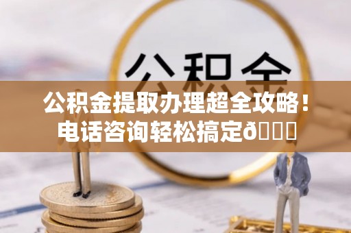 巨野公积金提取办理超全攻略！电话咨询轻松搞定😎
