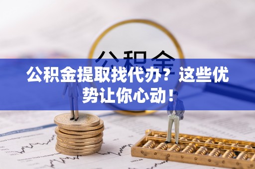 巨野公积金提取找代办？这些优势让你心动！