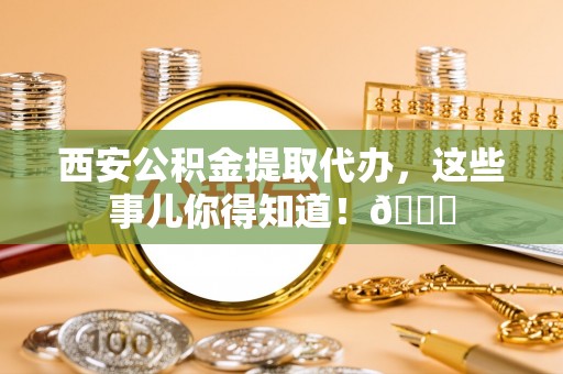 巨野西安公积金提取代办，这些事儿你得知道！😎